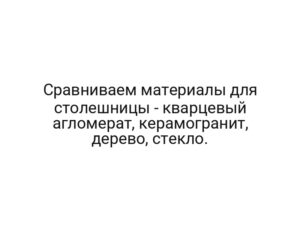 Сравниваем материалы для столешницы — кварцевый агломерат, керамогранит, дерево, стекло.