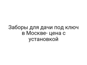Заборы для дачи под ключ в Москве- цена с установкой
